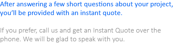 After answering a few short questions about your project, you’ll be provided with an instant quote. If you prefer, call us and get an Instant Quote over the phone. We will be glad to speak with you. 