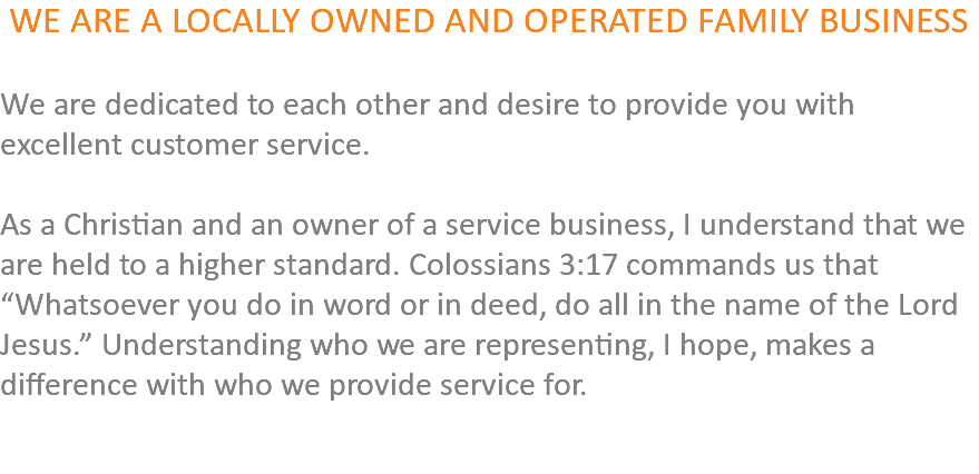 WE ARE A LOCALLY OWNED AND OPERATED FAMILY BUSINESS We are dedicated to each other and desire to provide you with excellent customer service. As a Christian and an owner of a service business, I understand that we are held to a higher standard. Colossians 3:17 commands us that “Whatsoever you do in word or in deed, do all in the name of the Lord Jesus.” Understanding who we are representing, I hope, makes a difference with who we provide service for. 