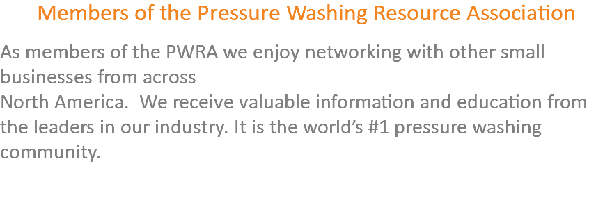 Members of the Pressure Washing Resource Association As members of the PWRA we enjoy networking with other small businesses from across North America. We receive valuable information and education from the leaders in our industry. It is the world’s #1 pressure washing community. 