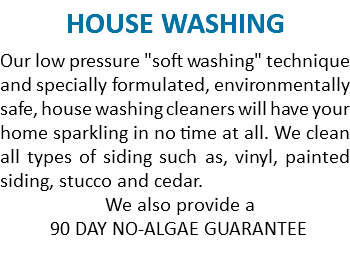 HOUSE WASHING Our low pressure "soft washing" technique and specially formulated, environmentally safe, house washing cleaners will have your home sparkling in no time at all. We clean all types of siding such as, vinyl, painted siding, stucco and cedar. We also provide a 90 DAY NO-ALGAE GUARANTEE 