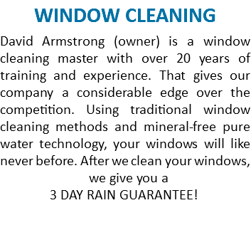 WINDOW CLEANING David Armstrong (owner) is a window cleaning master with over 20 years of training and experience. That gives our company a considerable edge over the competition. Using traditional window cleaning methods and mineral-free pure water technology, your windows will like never before. After we clean your windows, we give you a 3 DAY RAIN GUARANTEE! 